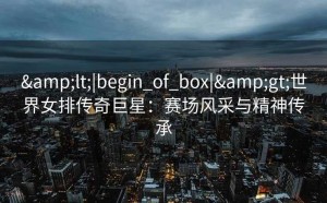 <|begin_of_box|>世界女排传奇巨星：赛场风采与精神传承