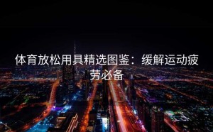 体育放松用具精选图鉴：缓解运动疲劳必备