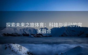 探索未来之旅体育：科技与运动的完美融合