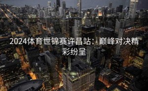 2024体育世锦赛许昌站：巅峰对决精彩纷呈