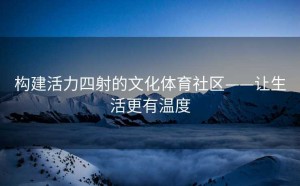 构建活力四射的文化体育社区——让生活更有温度