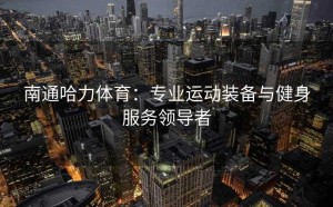 南通哈力体育：专业运动装备与健身服务领导者