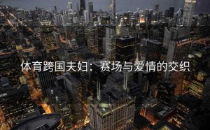 体育跨国夫妇：赛场与爱情的交织