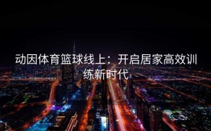 动因体育篮球线上：开启居家高效训练新时代
