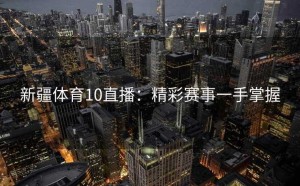 新疆体育10直播：精彩赛事一手掌握