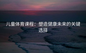 儿童体育课程：塑造健康未来的关键选择