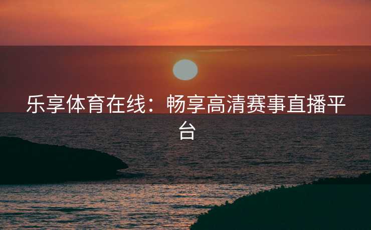 乐享体育在线：畅享高清赛事直播平台