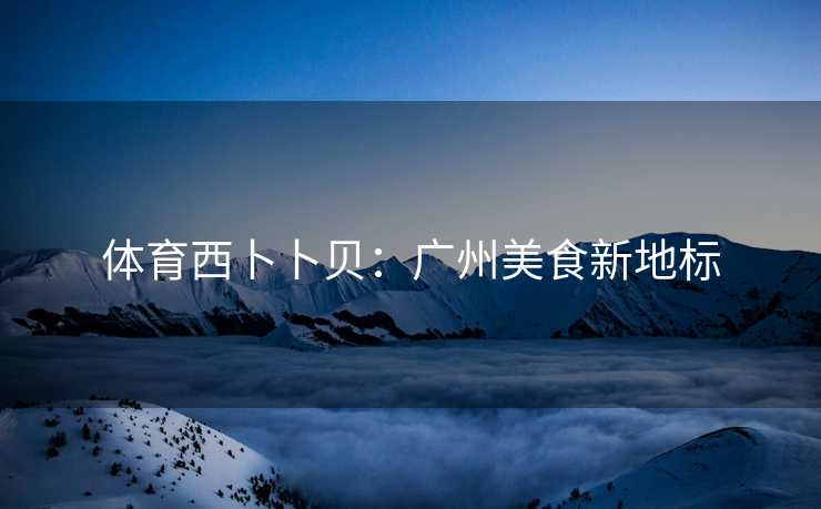 体育西卜卜贝：广州美食新地标