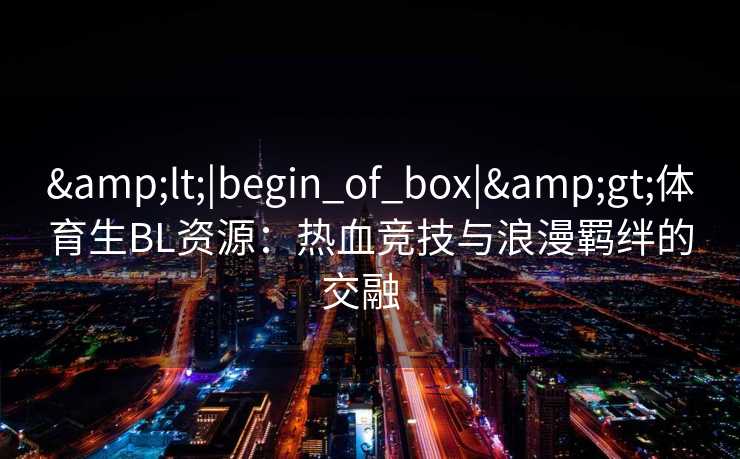 &lt;|begin_of_box|&gt;体育生BL资源：热血竞技与浪漫羁绊的交融  