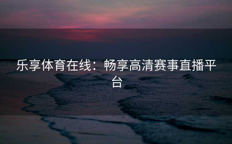 乐享体育在线：畅享高清赛事直播平台