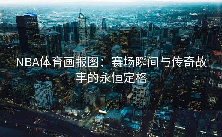 NBA体育画报图：赛场瞬间与传奇故事的永恒定格