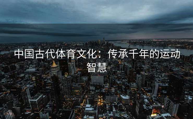 中国古代体育文化：传承千年的运动智慧