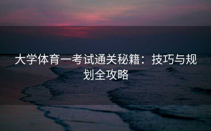 大学体育一考试通关秘籍：技巧与规划全攻略