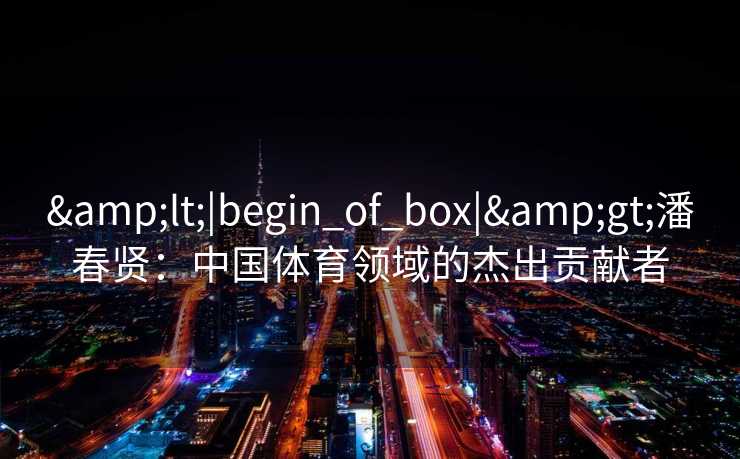 &lt;|begin_of_box|&gt;潘春贤：中国体育领域的杰出贡献者