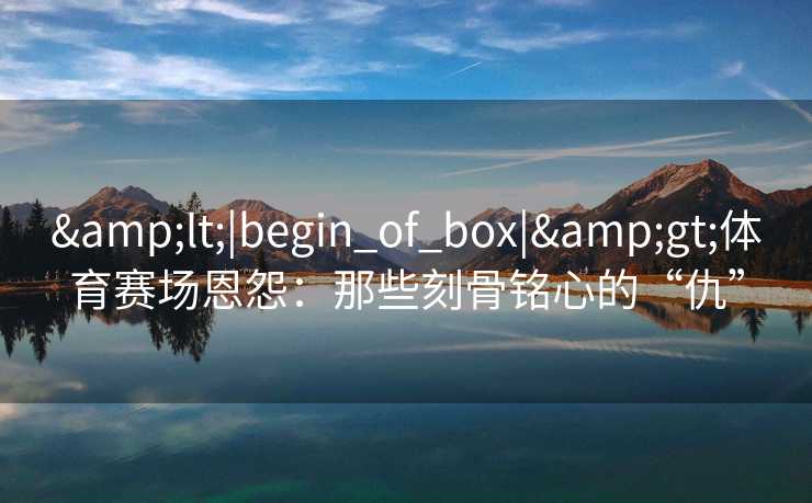 &lt;|begin_of_box|&gt;体育赛场恩怨：那些刻骨铭心的“仇”
