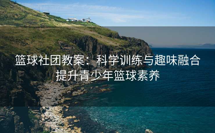 篮球社团教案：科学训练与趣味融合提升青少年篮球素养