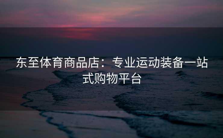 东至体育商品店：专业运动装备一站式购物平台