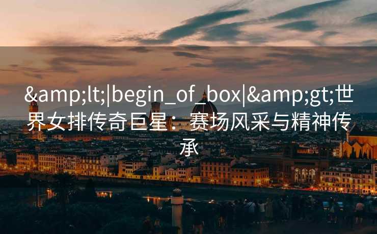 &lt;|begin_of_box|&gt;世界女排传奇巨星：赛场风采与精神传承