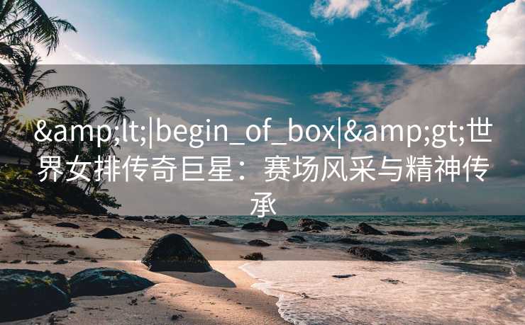 &lt;|begin_of_box|&gt;世界女排传奇巨星：赛场风采与精神传承