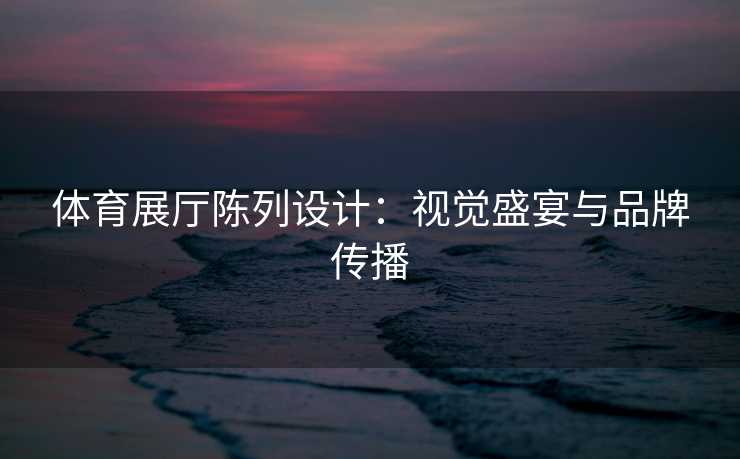 体育展厅陈列设计：视觉盛宴与品牌传播