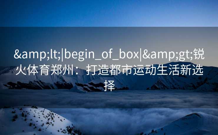 &lt;|begin_of_box|&gt;锐火体育郑州：打造都市运动生活新选择