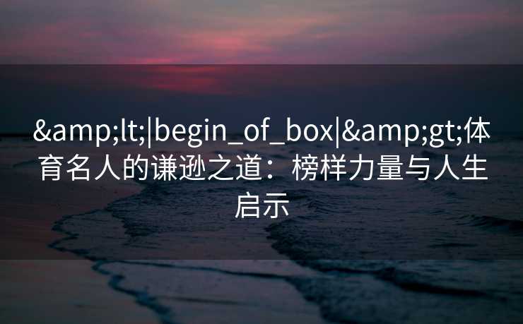 &lt;|begin_of_box|&gt;体育名人的谦逊之道：榜样力量与人生启示