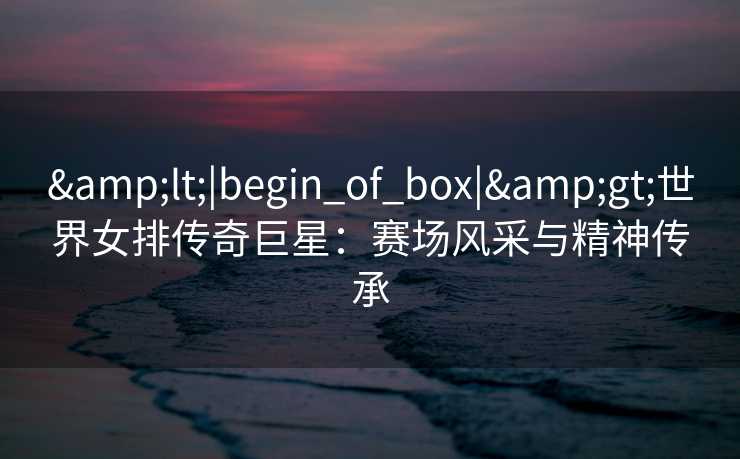 &lt;|begin_of_box|&gt;世界女排传奇巨星：赛场风采与精神传承