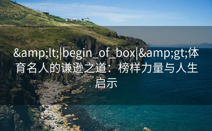 &lt;|begin_of_box|&gt;体育名人的谦逊之道：榜样力量与人生启示
