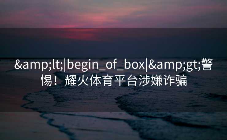 &lt;|begin_of_box|&gt;警惕！耀火体育平台涉嫌诈骗