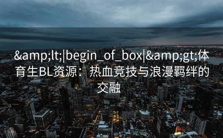 &lt;|begin_of_box|&gt;体育生BL资源：热血竞技与浪漫羁绊的交融  