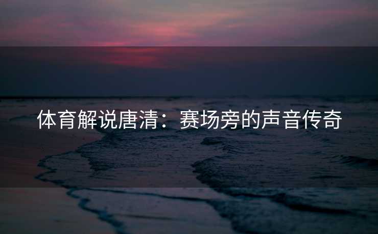 体育解说唐清：赛场旁的声音传奇
