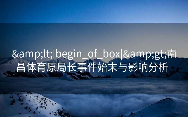 &lt;|begin_of_box|&gt;南昌体育原局长事件始末与影响分析  