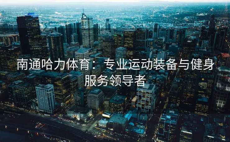 南通哈力体育：专业运动装备与健身服务领导者