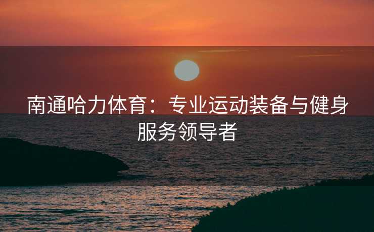 南通哈力体育：专业运动装备与健身服务领导者
