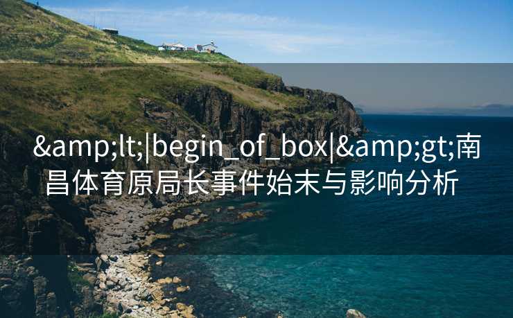 &lt;|begin_of_box|&gt;南昌体育原局长事件始末与影响分析  