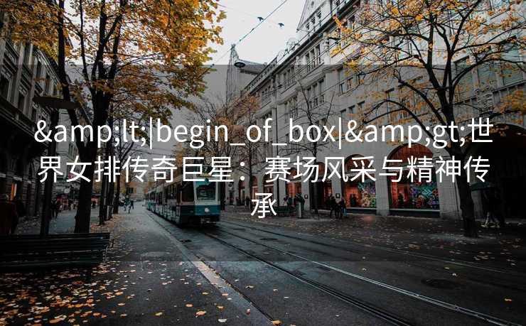 &lt;|begin_of_box|&gt;世界女排传奇巨星：赛场风采与精神传承