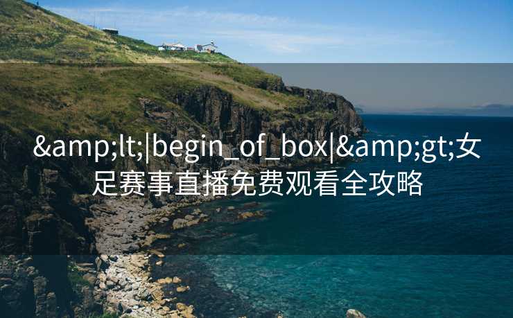 &lt;|begin_of_box|&gt;女足赛事直播免费观看全攻略