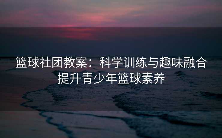 篮球社团教案：科学训练与趣味融合提升青少年篮球素养