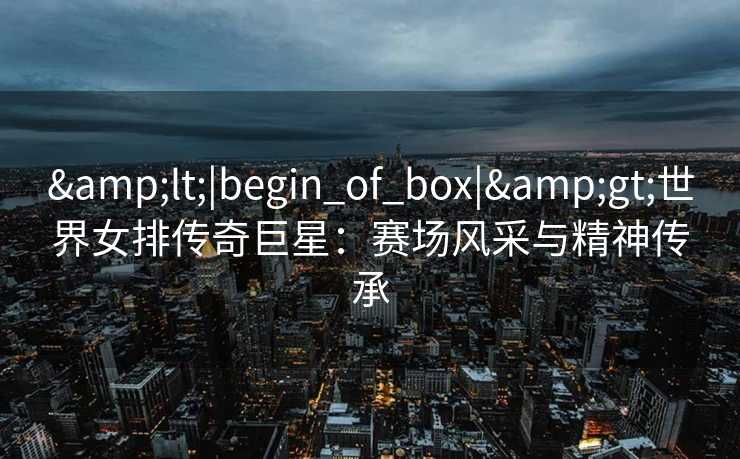 &lt;|begin_of_box|&gt;世界女排传奇巨星：赛场风采与精神传承
