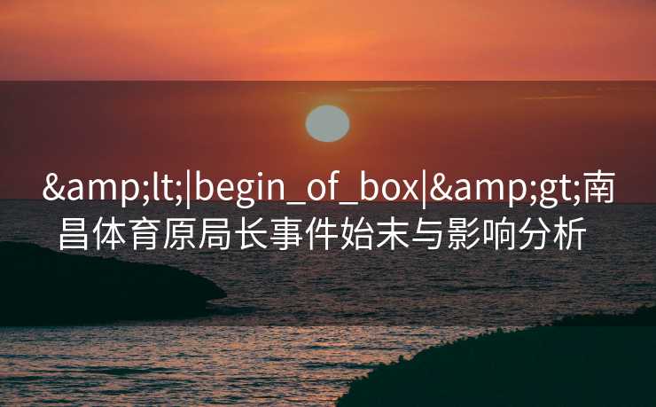 &lt;|begin_of_box|&gt;南昌体育原局长事件始末与影响分析  