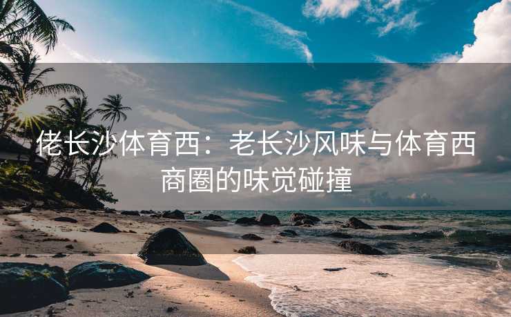佬长沙体育西：老长沙风味与体育西商圈的味觉碰撞