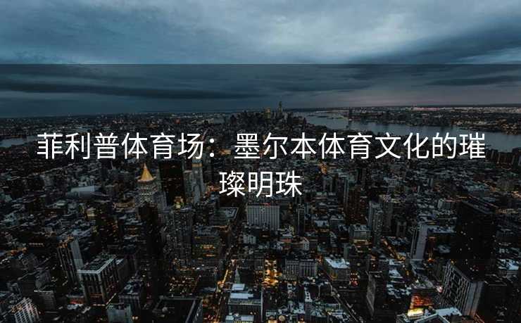 菲利普体育场：墨尔本体育文化的璀璨明珠