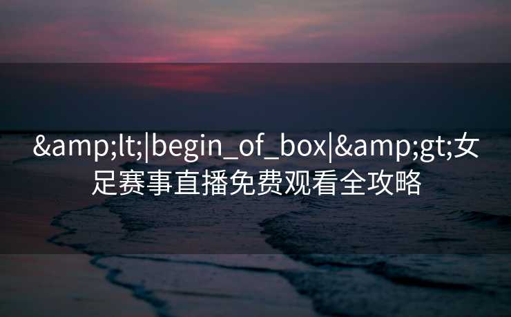 &lt;|begin_of_box|&gt;女足赛事直播免费观看全攻略