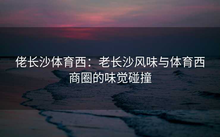 佬长沙体育西：老长沙风味与体育西商圈的味觉碰撞