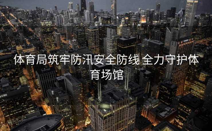 体育局筑牢防汛安全防线 全力守护体育场馆