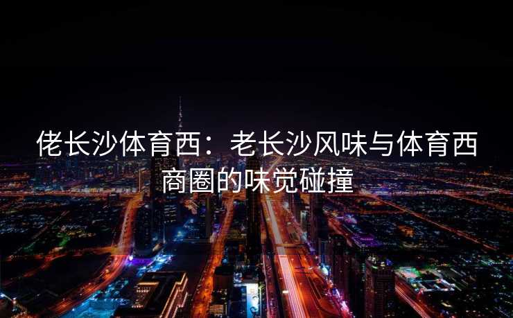 佬长沙体育西：老长沙风味与体育西商圈的味觉碰撞
