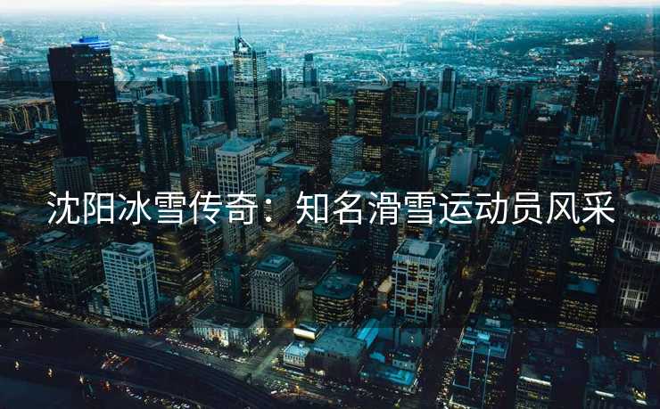 沈阳冰雪传奇：知名滑雪运动员风采