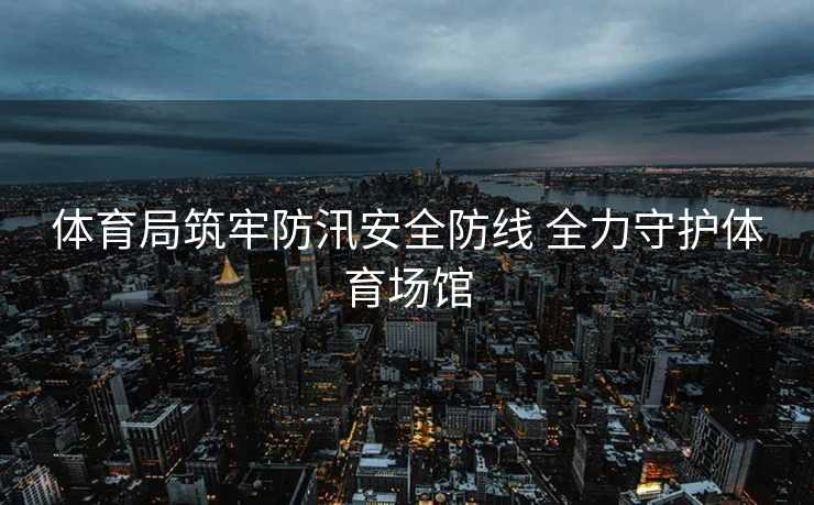 体育局筑牢防汛安全防线 全力守护体育场馆