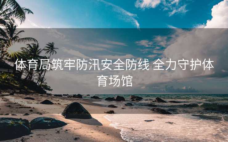 体育局筑牢防汛安全防线 全力守护体育场馆