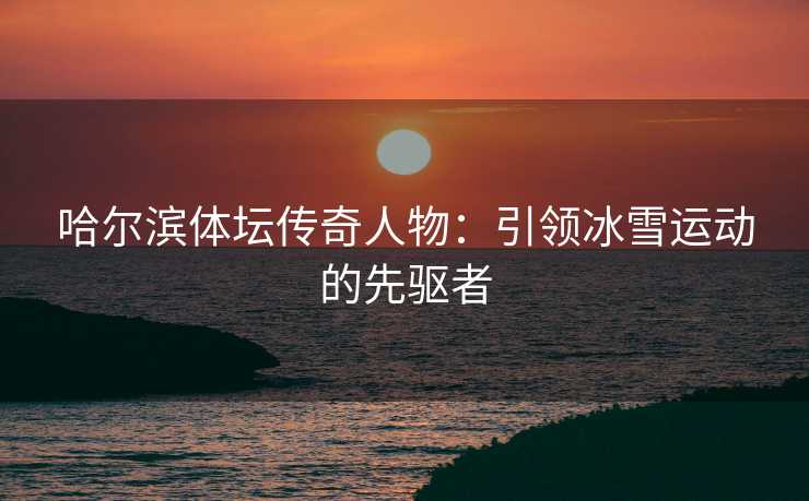 哈尔滨体坛传奇人物：引领冰雪运动的先驱者